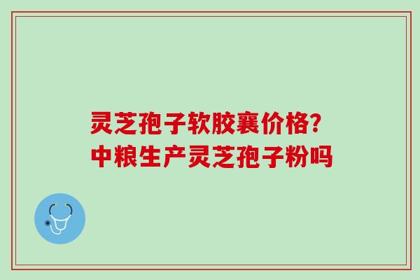 灵芝孢子软胶襄价格?中粮生产灵芝孢子粉吗 灵芝孢子软胶襄价格?中粮生产灵芝孢子粉吗
