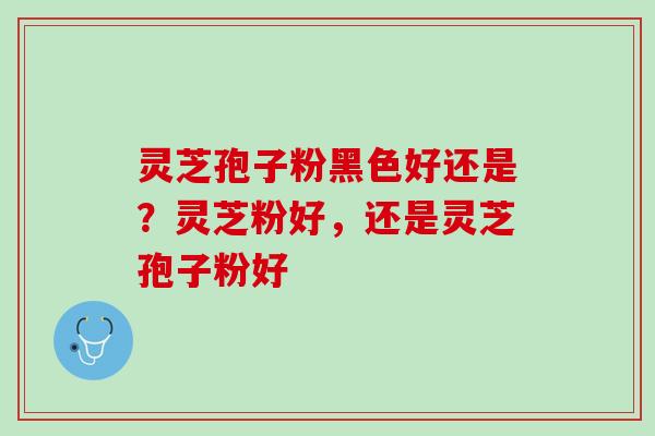 灵芝孢子粉黑色好还是？灵芝粉好，还是灵芝孢子粉好