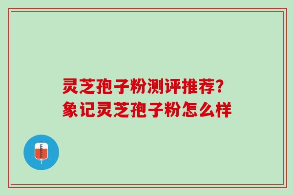 灵芝孢子粉测评推荐？象记灵芝孢子粉怎么样