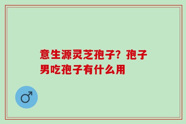 意生源灵芝孢子？孢子男吃孢子有什么用