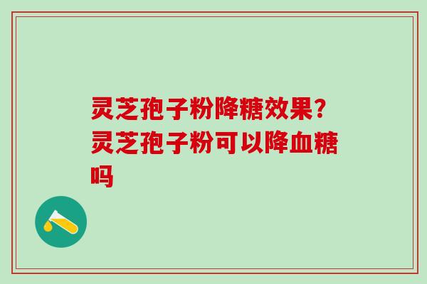 灵芝孢子粉降糖效果？灵芝孢子粉可以降血糖吗
