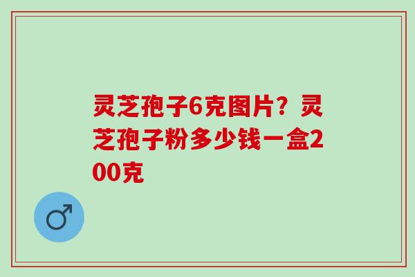 灵芝孢子6克图片?灵芝孢子粉多少钱一盒200克 灵芝孢子6克图片?灵芝孢子粉多少钱一盒200克