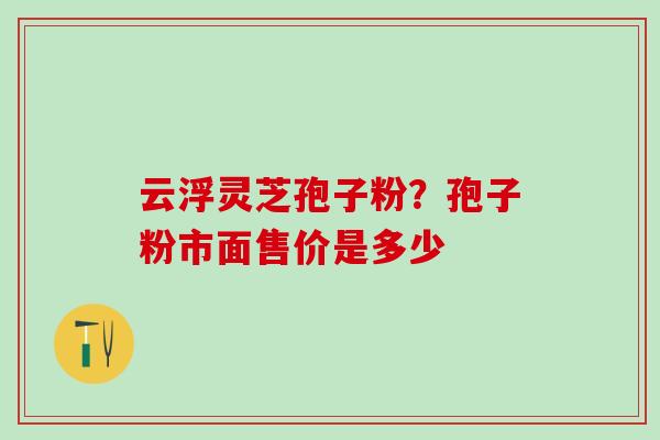 云浮灵芝孢子粉？孢子粉市面售价是多少