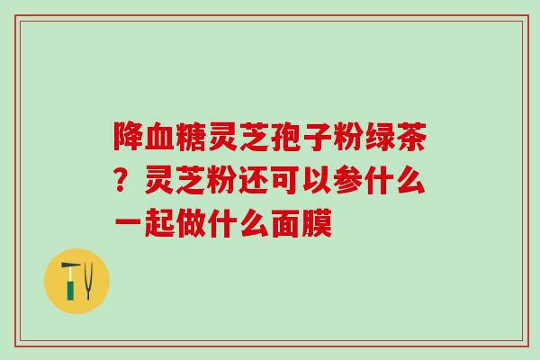 降血糖灵芝孢子粉绿茶？灵芝粉还可以参什么一起做什么面膜
