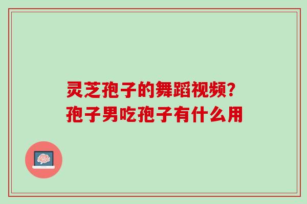 灵芝孢子的舞蹈视频？孢子男吃孢子有什么用
