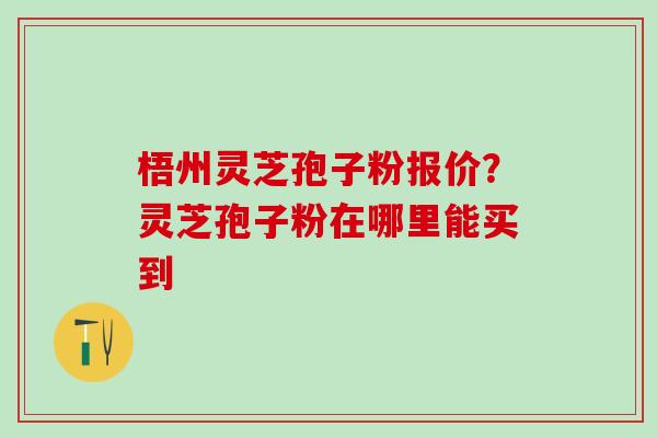 梧州灵芝孢子粉报价？灵芝孢子粉在哪里能买到
