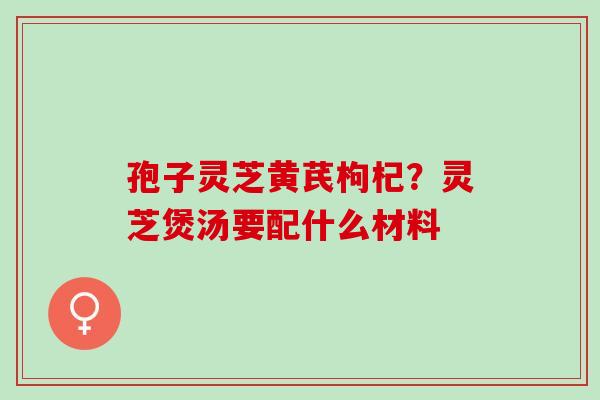孢子灵芝黄芪枸杞？灵芝煲汤要配什么材料
