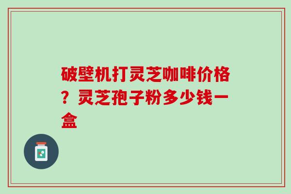 破壁机打灵芝咖啡价格？灵芝孢子粉多少钱一盒