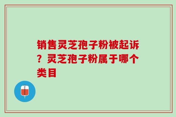 销售灵芝孢子粉被起诉？灵芝孢子粉属于哪个类目