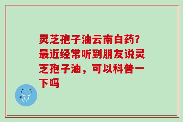 灵芝孢子油云南白药?近经常听到朋友说灵芝孢子油,可以科普一下吗 灵芝孢子油云南白药?近经常听到朋友说灵芝孢子油,可以科普一下吗