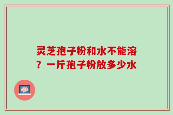 灵芝孢子粉和水不能溶？一斤孢子粉放多少水