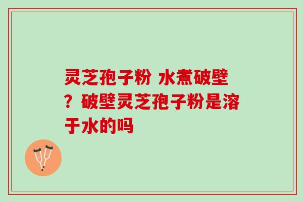灵芝孢子粉 水煮破壁？破壁灵芝孢子粉是溶于水的吗