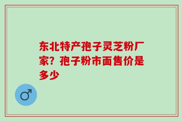 东北特产孢子灵芝粉厂家?孢子粉市面售价是多少 东北特产孢子灵芝粉厂家?孢子粉市面售价是多少