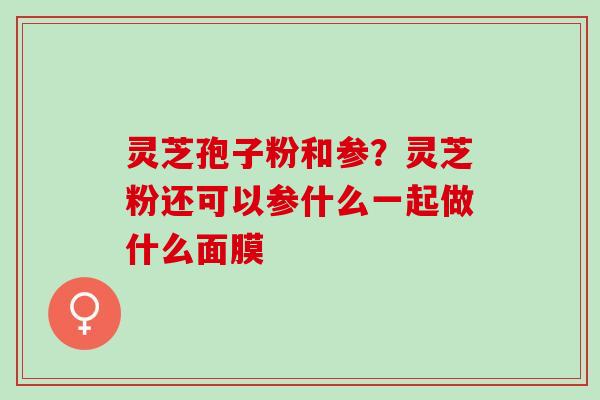 灵芝孢子粉和参?灵芝粉还可以参什么一起做什么面膜 灵芝孢子粉和参?灵芝粉还可以参什么一起做什么面膜
