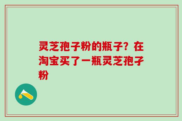 灵芝孢子粉的瓶子？在淘宝买了一瓶灵芝孢孑粉