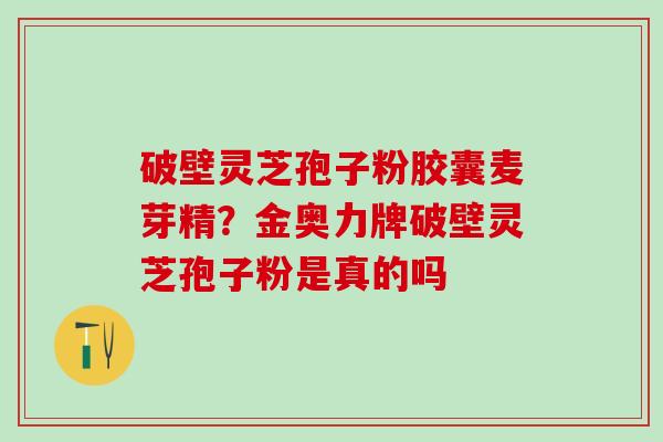破壁灵芝孢子粉胶囊麦芽精？金奥力牌破壁灵芝孢子粉是真的吗