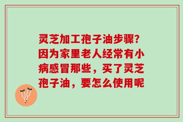 灵芝加工孢子油步骤？因为家里老人经常有小病感冒那些，买了灵芝孢子油，要怎么使用呢
