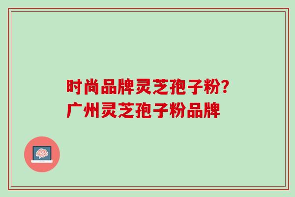 时尚品牌灵芝孢子粉?广州灵芝孢子粉品牌 时尚品牌灵芝孢子粉?广州灵芝孢子粉品牌