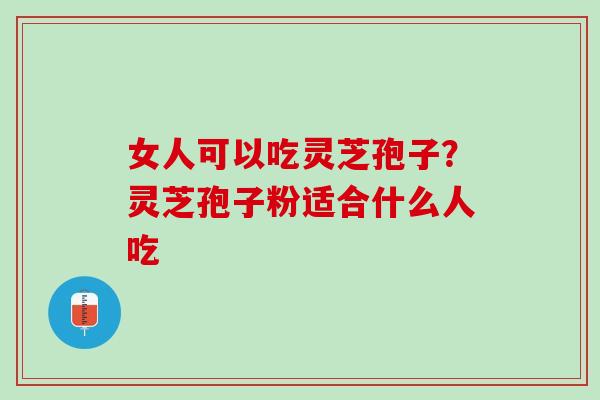 女人可以吃灵芝孢子？灵芝孢子粉适合什么人吃