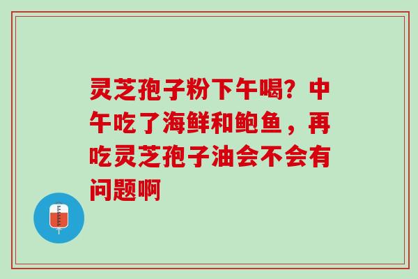 灵芝孢子粉下午喝？中午吃了海鲜和鲍鱼，再吃灵芝孢子油会不会有问题啊