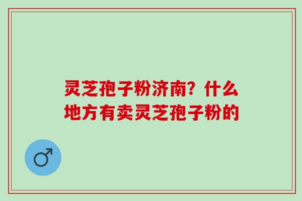 灵芝孢子粉济南？什么地方有卖灵芝孢子粉的