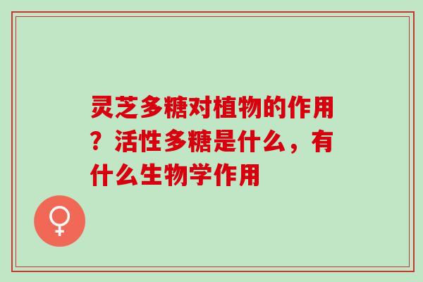 灵芝多糖对植物的作用？活性多糖是什么，有什么生物学作用