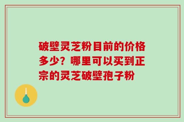 破壁灵芝粉目前的价格多少?哪里可以买到正宗的灵芝破壁孢子粉 破壁灵芝粉目前的价格多少?哪里可以买到正宗的灵芝破壁孢子粉
