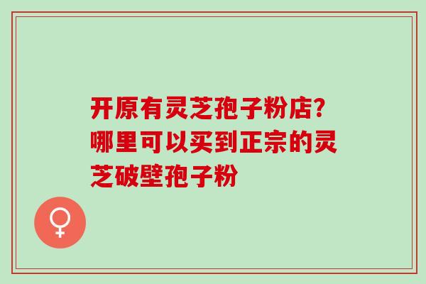 开原有灵芝孢子粉店？哪里可以买到正宗的灵芝破壁孢子粉