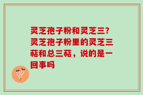 灵芝孢子粉和灵芝三?灵芝孢子粉里的灵芝三萜和总三萜,说的是一回事吗 灵芝孢子粉和灵芝三?灵芝孢子粉里的灵芝三萜和总三萜,说的是一回事吗