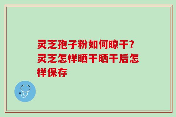 灵芝孢子粉如何晾干？灵芝怎样晒干晒干后怎样保存