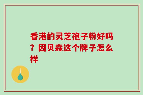 香港的灵芝孢子粉好吗?因贝森这个牌子怎么样 香港的灵芝孢子粉好吗?因贝森这个牌子怎么样