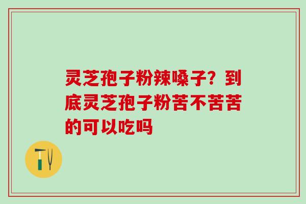 灵芝孢子粉辣嗓子？到底灵芝孢子粉苦不苦苦的可以吃吗
