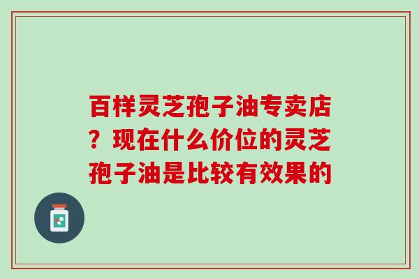 百样灵芝孢子油专卖店？现在什么价位的灵芝孢子油是比较有效果的
