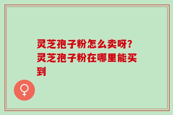 灵芝孢子粉怎么卖呀？灵芝孢子粉在哪里能买到