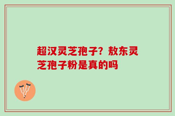 超汉灵芝孢子？敖东灵芝孢子粉是真的吗