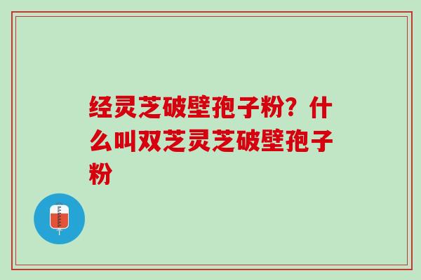 经灵芝破壁孢子粉？什么叫双芝灵芝破壁孢子粉