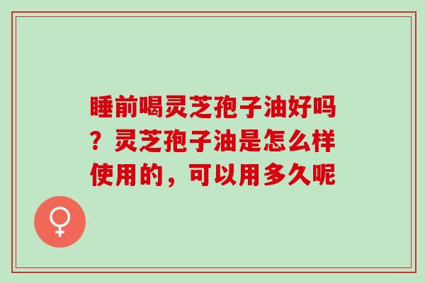 睡前喝灵芝孢子油好吗？灵芝孢子油是怎么样使用的，可以用多久呢