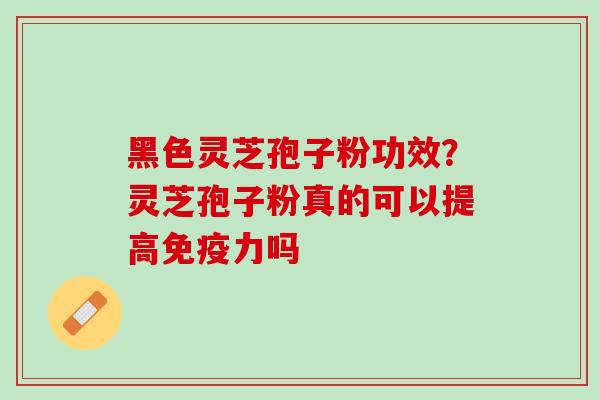 黑色灵芝孢子粉功效？灵芝孢子粉真的可以提高免疫力吗