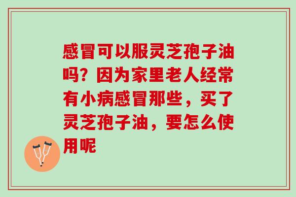 感冒可以服灵芝孢子油吗？因为家里老人经常有小病感冒那些，买了灵芝孢子油，要怎么使用呢