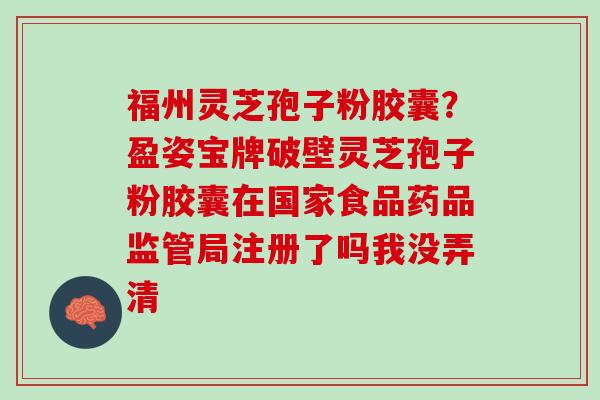 福州灵芝孢子粉胶囊?盈姿宝牌破壁灵芝孢子粉胶囊在国家食品药品监管局注册了吗我没弄清 福州灵芝孢子粉胶囊?盈姿宝牌破壁灵芝孢子粉胶囊在国家食品药品监管局注册了吗我没弄清