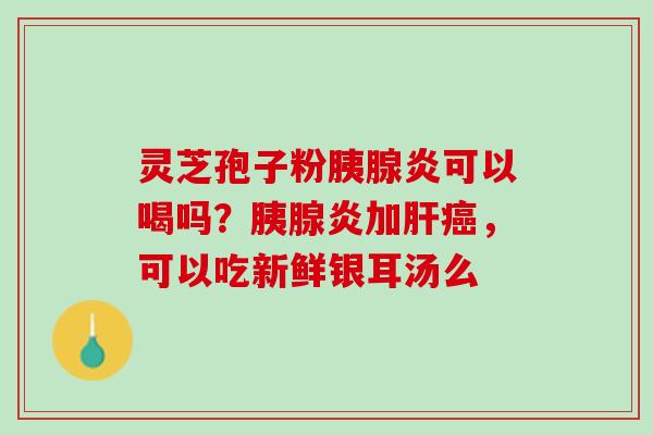 灵芝孢子粉胰腺炎可以喝吗？胰腺炎加肝癌，可以吃新鲜银耳汤么