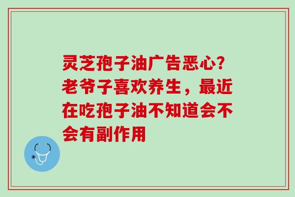 灵芝孢子油广告恶心？老爷子喜欢养生，最近在吃孢子油不知道会不会有副作用