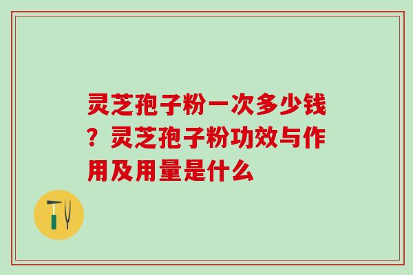 灵芝孢子粉一次多少钱?灵芝孢子粉功效与作用及用量是什么 灵芝孢子粉一次多少钱?灵芝孢子粉功效与作用及用量是什么