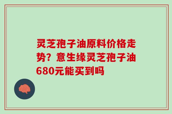 灵芝孢子油原料价格走势？意生缘灵芝孢子油680元能买到吗