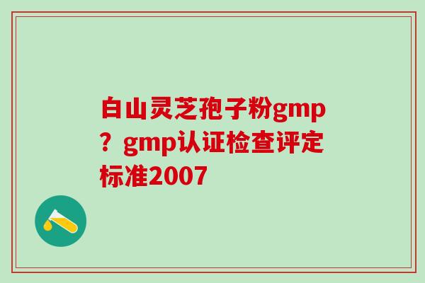 白山灵芝孢子粉gmp?gmp认证检查评定标准2007 白山灵芝孢子粉gmp?gmp认证检查评定标准2007