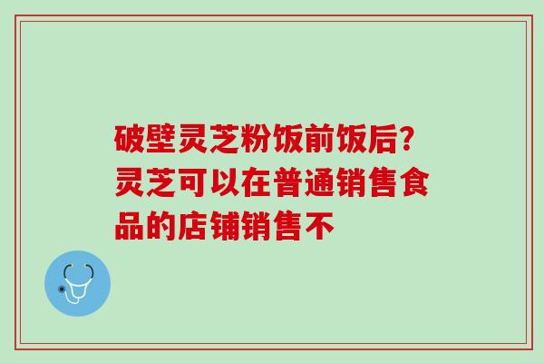 破壁灵芝粉饭前饭后?灵芝可以在普通销售食品的店铺销售不 破壁灵芝粉饭前饭后?灵芝可以在普通销售食品的店铺销售不