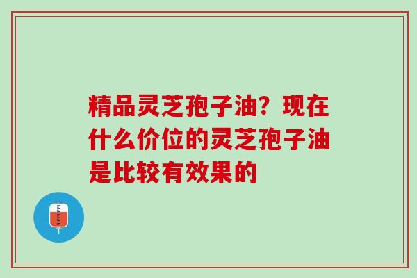 精品灵芝孢子油？现在什么价位的灵芝孢子油是比较有效果的