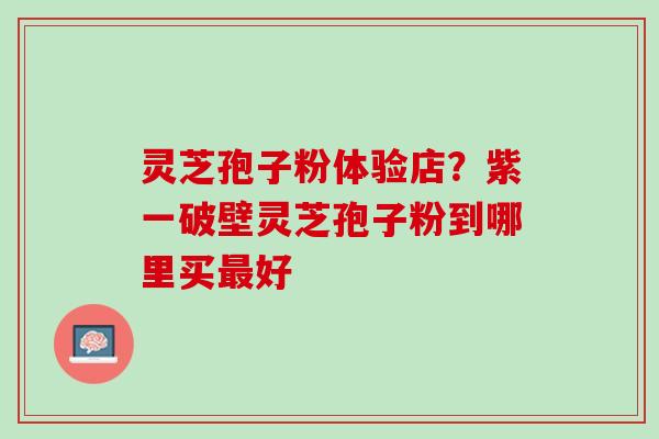 灵芝孢子粉体验店？紫一破壁灵芝孢子粉到哪里买最好