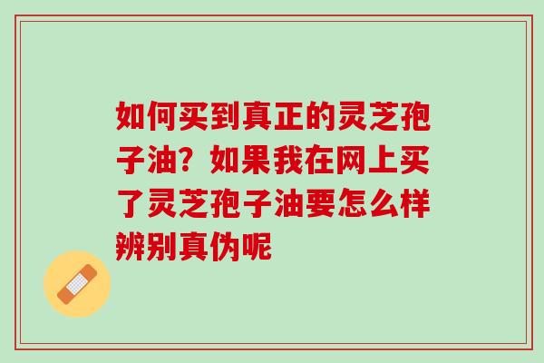 如何买到真正的灵芝孢子油？如果我在网上买了灵芝孢子油要怎么样辨别真伪呢