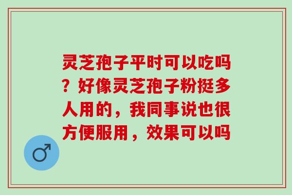 灵芝孢子平时可以吃吗？好像灵芝孢子粉挺多人用的，我同事说也很方便服用，效果可以吗